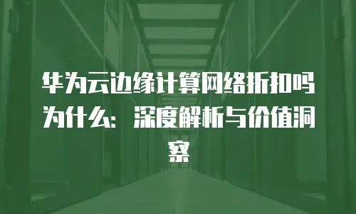 华为云边缘计算网络折扣吗为什么：深度解析与价值洞察