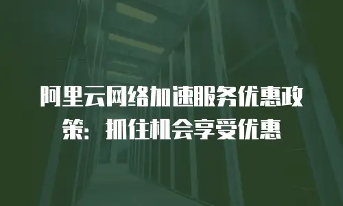 阿里云网络加速服务优惠政策：抓住机会享受优惠