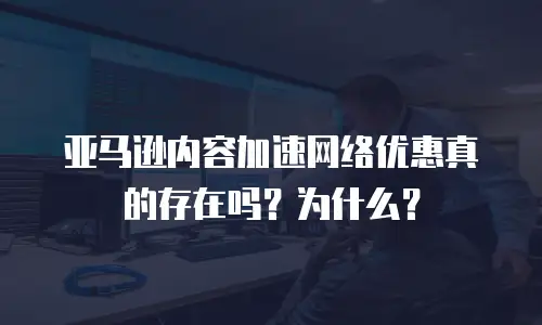亚马逊内容加速网络优惠真的存在吗？为什么？