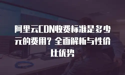 阿里云CDN收费标准是多少元的费用？全面解析与性价比优势