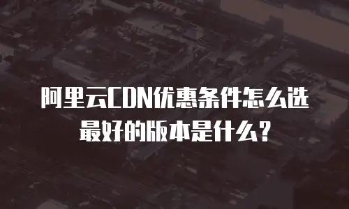 阿里云CDN优惠条件怎么选最好的版本是什么？
