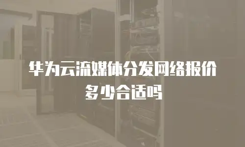 华为云流媒体分发网络报价多少合适吗