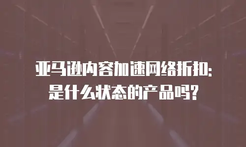 亚马逊内容加速网络折扣: 是什么状态的产品吗?