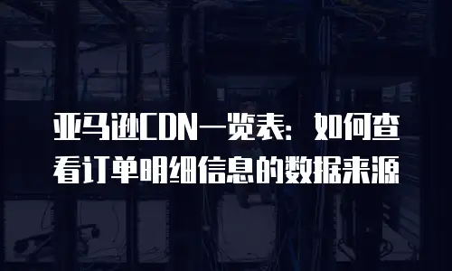亚马逊CDN一览表：如何查看订单明细信息的数据来源