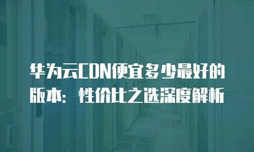 华为云CDN便宜多少最好的版本：性价比之选深度解析