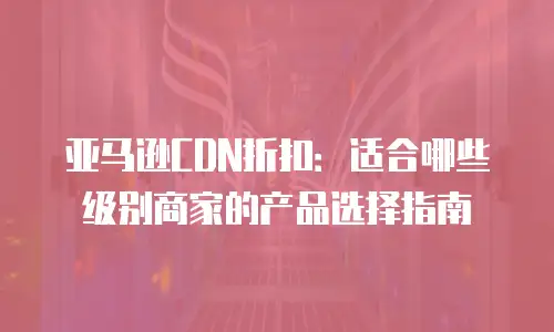 亚马逊CDN折扣：适合哪些级别商家的产品选择指南