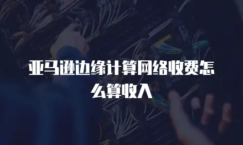 亚马逊边缘计算网络收费怎么算收入