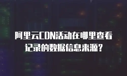 阿里云CDN活动在哪里查看记录的数据信息来源？