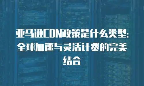 亚马逊CDN政策是什么类型：全球加速与灵活计费的完美结合