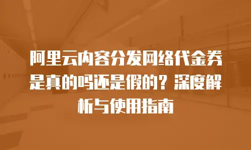 阿里云内容分发网络代金券是真的吗还是假的？深度解析与使用指南