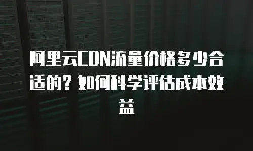 阿里云CDN流量价格多少合适的？如何科学评估成本效益