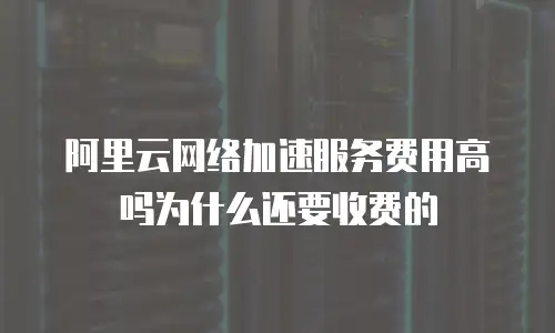 阿里云网络加速服务费用高吗为什么还要收费的