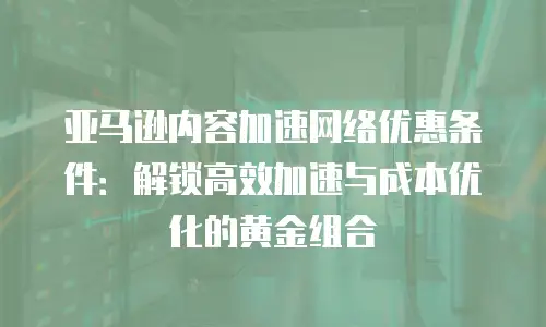 亚马逊内容加速网络优惠条件：解锁高效加速与成本优化的黄金组合