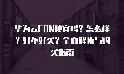 华为云CDN便宜吗？怎么样？好不好买？全面解析与购买指南