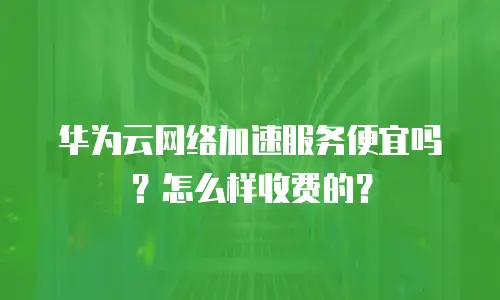 华为云网络加速服务便宜吗？怎么样收费的？
