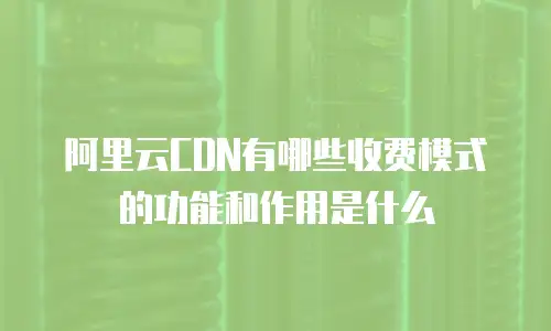 阿里云CDN有哪些收费模式的功能和作用是什么