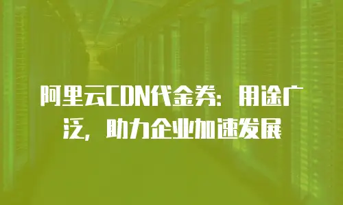 阿里云CDN代金券：用途广泛，助力企业加速发展