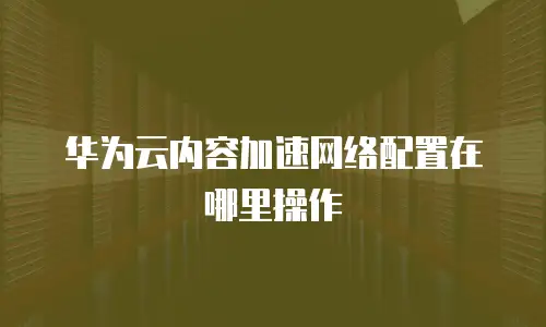 华为云内容加速网络配置在哪里操作