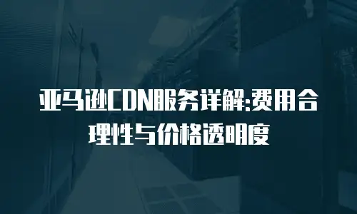 亚马逊CDN服务详解:费用合理性与价格透明度