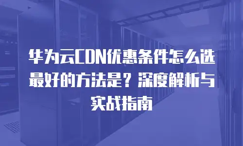 华为云CDN优惠条件怎么选最好的方法是？深度解析与实战指南