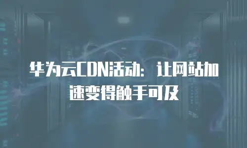 华为云CDN活动：让网站加速变得触手可及