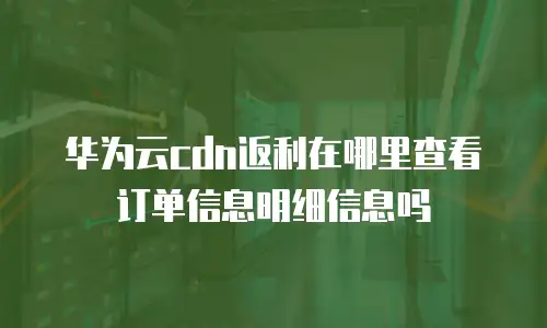 华为云cdn返利在哪里查看订单信息明细信息吗