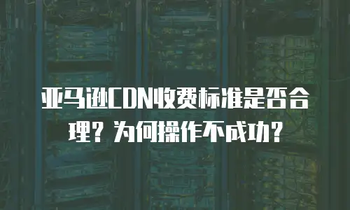 亚马逊CDN收费标准是否合理？为何操作不成功？