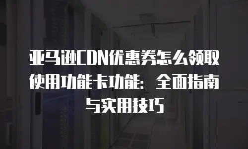 亚马逊CDN优惠券怎么领取使用功能卡功能：全面指南与实用技巧