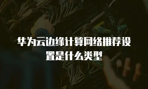 华为云边缘计算网络推荐设置是什么类型