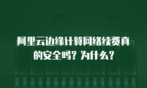 阿里云边缘计算网络续费真的安全吗？为什么？