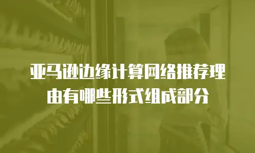 亚马逊边缘计算网络推荐理由有哪些形式组成部分