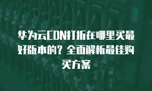 华为云CDN打折在哪里买最好版本的？全面解析最佳购买方案