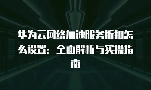 华为云网络加速服务折扣怎么设置：全面解析与实操指南