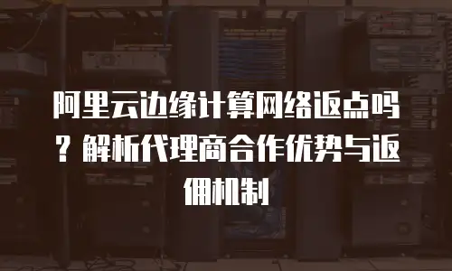 阿里云边缘计算网络返点吗？解析代理商合作优势与返佣机制