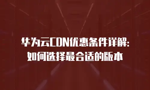 华为云CDN优惠条件详解：如何选择最合适的版本