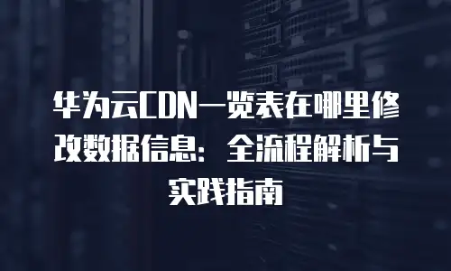华为云CDN一览表在哪里修改数据信息：全流程解析与实践指南