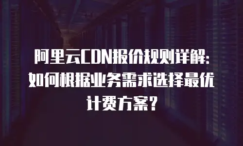阿里云CDN报价规则详解：如何根据业务需求选择最优计费方案？