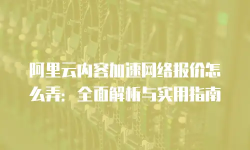 阿里云内容加速网络报价怎么弄：全面解析与实用指南