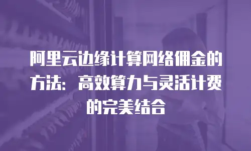 阿里云边缘计算网络佣金的方法：高效算力与灵活计费的完美结合