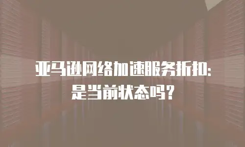 亚马逊网络加速服务折扣：是当前状态吗？