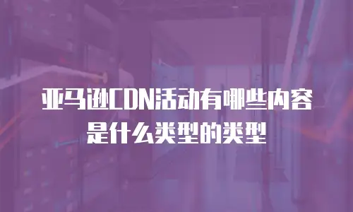 亚马逊CDN活动有哪些内容是什么类型的类型