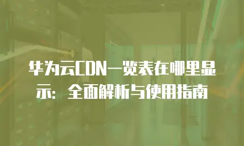 华为云CDN一览表在哪里显示：全面解析与使用指南