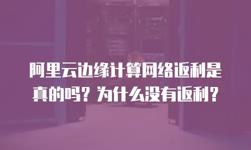 阿里云边缘计算网络返利是真的吗？为什么没有返利？