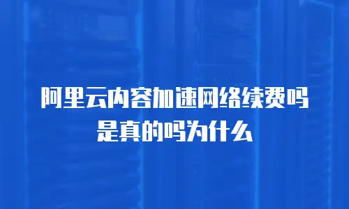 阿里云内容加速网络续费吗是真的吗为什么