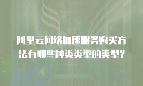 阿里云网络加速服务购买方法有哪些种类类型的类型？