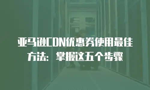 亚马逊CDN优惠券使用最佳方法：掌握这五个步骤