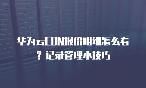 华为云CDN报价明细怎么看？记录管理小技巧