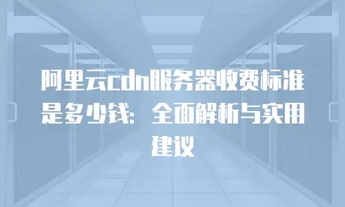 阿里云cdn服务器收费标准是多少钱：全面解析与实用建议