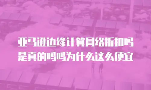 亚马逊边缘计算网络折扣吗是真的吗吗为什么这么便宜