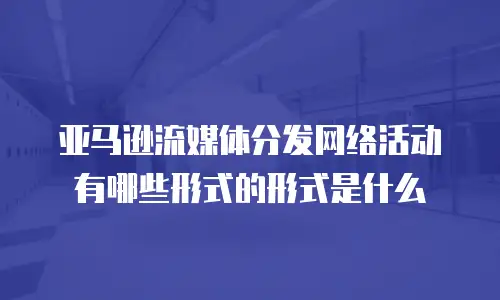 亚马逊流媒体分发网络活动有哪些形式的形式是什么